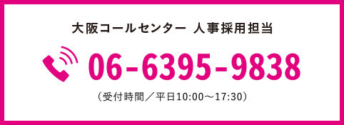 大阪コンタクトセンター 人事採用担当 06-6395-9838 （受付時間／平日10:00～17:30）