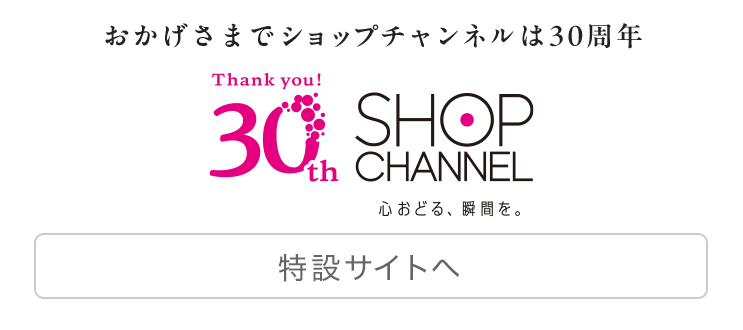 おかげさまでショップチャンネルは30周年　心おどる、瞬間を。ショップチャンネル　30周年特設サイトを見る