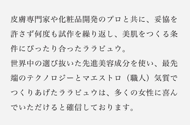 皮膚専門家や化粧品開発のプロと共に、妥協を許さず何度も試作を繰り返し、美肌をつくる条件にぴったり合ったララビュウ。世界中の選び抜いた先進美容成分を使い、最先端のテクノロジーとマエストロ（職人）気質でつくりあげたララビュウは、多くの女性に喜んでいただけると確信しております。