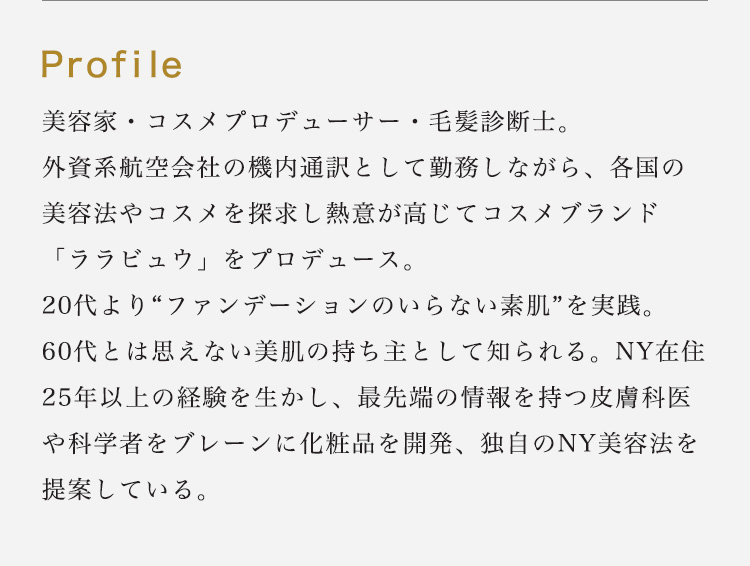 Profile：美容家・コスメプロデューサー・毛髪診断士。外資系航空会社の機内通訳として勤務しながら、各国の美容法やコスメを探求し熱意が高じてコスメブランド「ララビュウ」をプロデュース。20代より“ファンデーションのいらない素肌”を実践。60代とは思えない美肌の持ち主として知られる。NY在住25年以上の経験を生かし、最先端の情報を持つ皮膚科医や科学者をブレーンに化粧品を開発、独自のNY美容法を提案している。