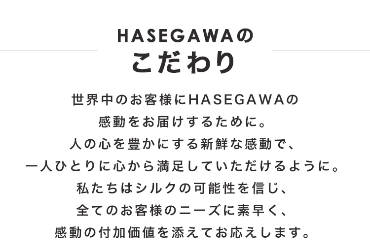 HASEGAWAのこだわり　世界中のお客様にHASEGAWAの感動をお届けするために。人の心を豊かにする新鮮な感動で、一人ひとりに心から満足していただけるように。私たちはシルクの可能性を信じ、全てのお客様のニーズに素早く、感動の付加価値を添えてお応えします。