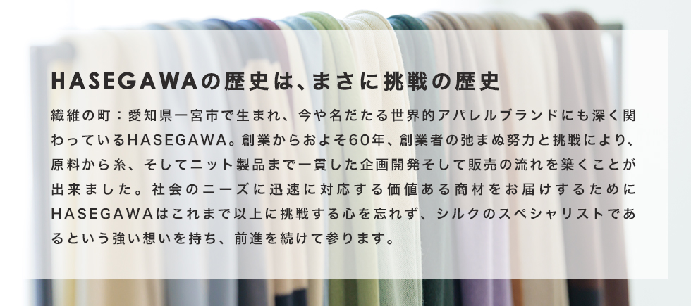 HASEGAWAの歴史は、まさに挑戦の歴史　繊維の町：愛知県一宮市で生まれ、今や名だたる世界的アパレルブランドにも深く関わっているHASEGAWA。創業からおよそ60年、創業者の弛まぬ努力と挑戦により、原料から糸、そしてニット製品まで一貫した企画開発そして販売の流れを築くことが出来ました。社会のニーズに迅速に対応する価値ある商材をお届けするためにHASEGAWAはこれまで以上に挑戦する心を忘れず、シルクのスペシャリストであるという強い想いを持ち、前進を続けて参ります。