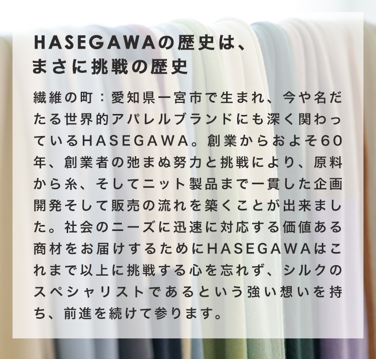 HASEGAWAの歴史は、まさに挑戦の歴史　繊維の町：愛知県一宮市で生まれ、今や名だたる世界的アパレルブランドにも深く関わっているHASEGAWA。創業からおよそ60年、創業者の弛まぬ努力と挑戦により、原料から糸、そしてニット製品まで一貫した企画開発そして販売の流れを築くことが出来ました。社会のニーズに迅速に対応する価値ある商材をお届けするためにHASEGAWAはこれまで以上に挑戦する心を忘れず、シルクのスペシャリストであるという強い想いを持ち、前進を続けて参ります。