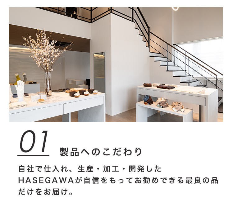 01 製品へのこだわり 自社で仕入れ、生産・加工・開発したHASEGAWAが自信をもってお勧めできる最良の品だけをお届け。