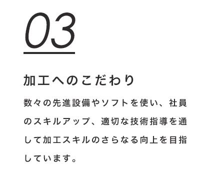 03 加工へのこだわり　数々の先進設備やソフトを使い、社員のスキルアップ、適切な技術指導を通して加工スキルのさらなる向上を目指しています。