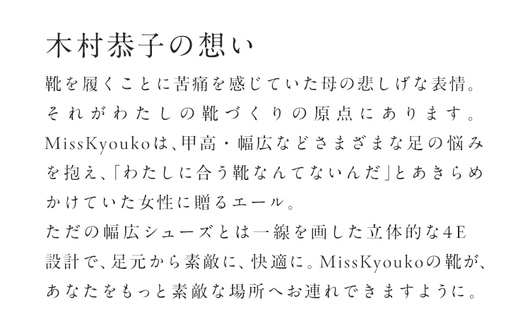 木村恭子の想い「思わぬ病の影響で、靴を履くことに苦痛を感じていた母の悲しげな表情。それがわたしの靴づくりの原点にあります。MissKyoukoは、甲高・幅広などさまざまな足の悩みを抱え、「わたしに合う靴なんてないんだ」とあきらめかけていた女性に贈るエール。ただの幅広シューズとは一線を画した立体的な4E設計で、足元から素敵に、快適に。MissKyoukoの靴が、あなたをもっと素敵な場所へお連れできますように。」