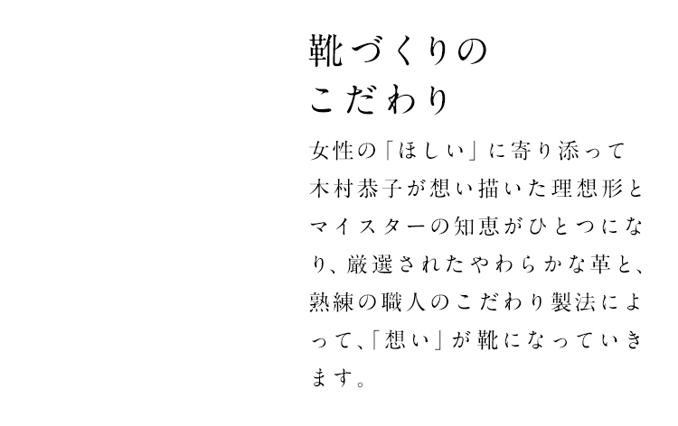 靴づくりのこだわり　女性の「ほしい」に寄り添って木村恭子が想い描いた理想形とマイスターの知恵がひとつになり、厳選されたやわらかななめし革と、熟練の職人のこだわり製法によって、「想い」が靴になっていきます。