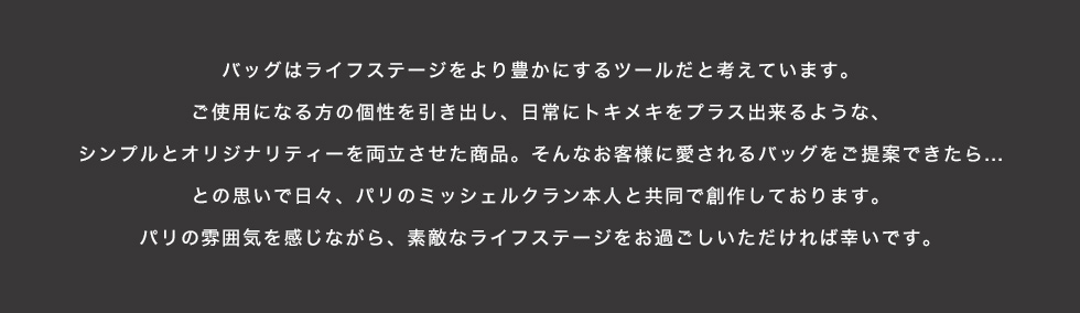 バッグはライフステージをより豊かにするツールだと考えています。ご使用になる方の個性を引き出し、日常にトキメキをプラス出来るような、シンプルとオリジナリティーを両立させた商品。そんなお客様に愛されるバッグをご提案できたら…との思いで日々、パリのミッシェルクラン本人と共同で創作しております。パリの雰囲気を感じながら、素敵なライフステージをお過ごしいただければ幸いです。