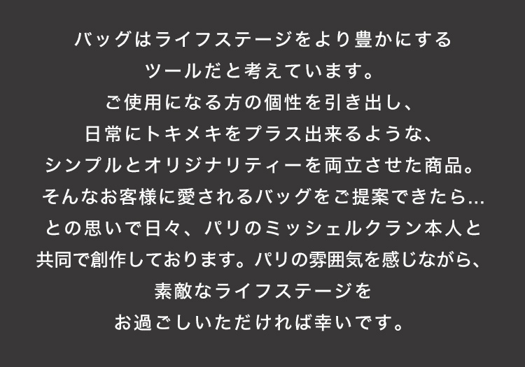 バッグはライフステージをより豊かにするツールだと考えています。ご使用になる方の個性を引き出し、日常にトキメキをプラス出来るような、シンプルとオリジナリティーを両立させた商品。そんなお客様に愛されるバッグをご提案できたら…との思いで日々、パリのミッシェルクラン本人と共同で創作しております。パリの雰囲気を感じながら、素敵なライフステージをお過ごしいただければ幸いです。
