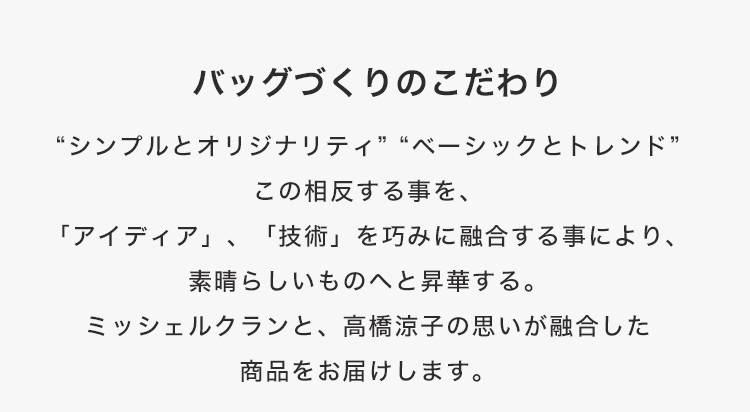 バッグづくりのこだわり“シンプルとオリジナリティ”“ベーシックとトレンド”この相反する事を、「アイディア」、「技術」を巧みに融合する事により、素晴らしいものへと昇華する。ミッシェルクランと、高橋涼子の思いが融合した商品をお届けします。