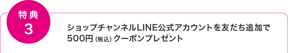 【特典3】ショップチャンネルLINE公式アカウントを友だち追加で500円(税込)クーポンプレゼント