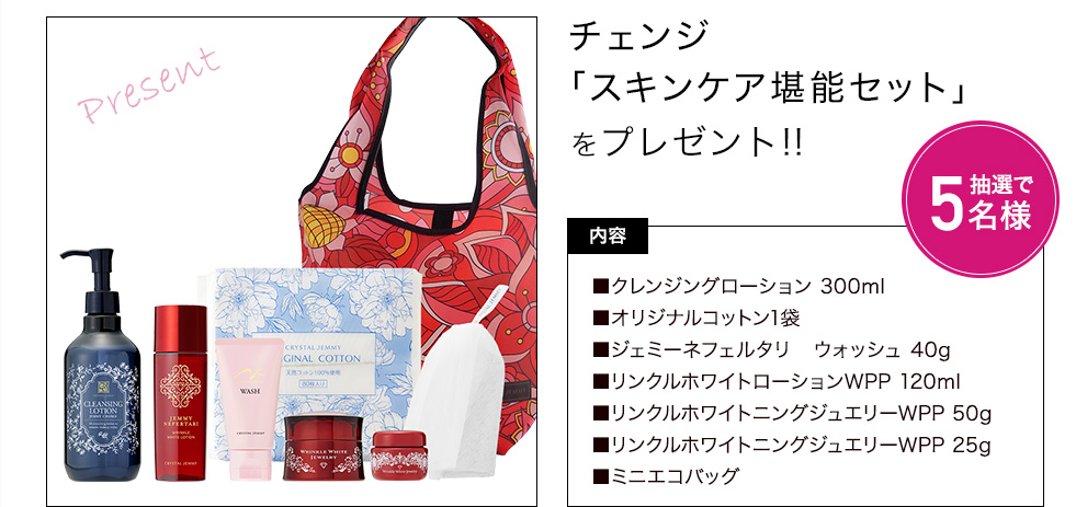 チェンジ「スキンケア堪能セット」をプレゼント! 内容:クレンジングローション 300ml、オリジナルコットン1袋、ジェミーネフェルタリ ウォッシュ 40g、リンクルホワイトローションWPP 120ml、リンクルホワイトニングジュエリーWPP 50g、リンクルホワイトニングジュエリーWPP 25g、ミニエコバッグ