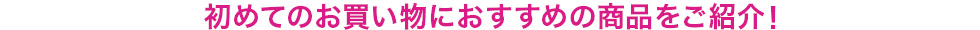 初めてのお買い物おすすめの商品をご紹介