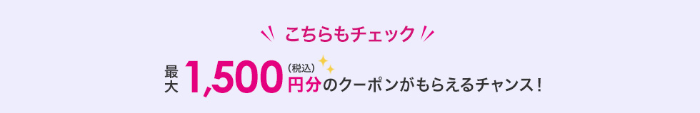 こちらもチェック　最大1,500円（税込）分のクーポンがもらえるチャンス！