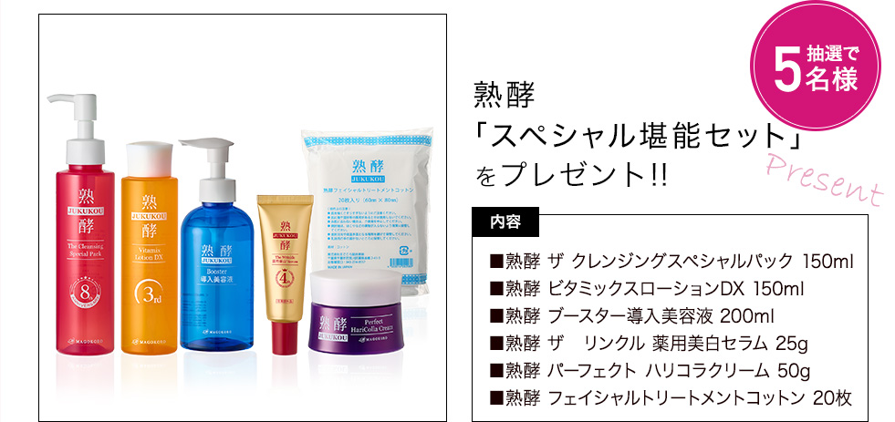 熟酵「スペシャル堪能セット」をプレゼント!　内容：熟酵 ザ クレンジングスペシャルパック 150ml、熟酵 ビタミックスローションDX 150ml、熟酵 ブースター導入美容液 200ml、熟酵 ザ リンクル 薬用美白セラム 25g、熟酵 パーフェクト ハリコラクリーム 50g、熟酵 フェイシャルトリートメントコットン 20枚