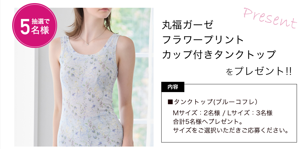 丸福ガーゼ フラワープリント カップ付きタンクトップをプレゼント！ 内容：タンクトップ(ブルーコフレ）　Mサイズ：2名様 / Lサイズ：3名様　合計5名様へプレゼント。サイズをご選択いただきご応募ください。