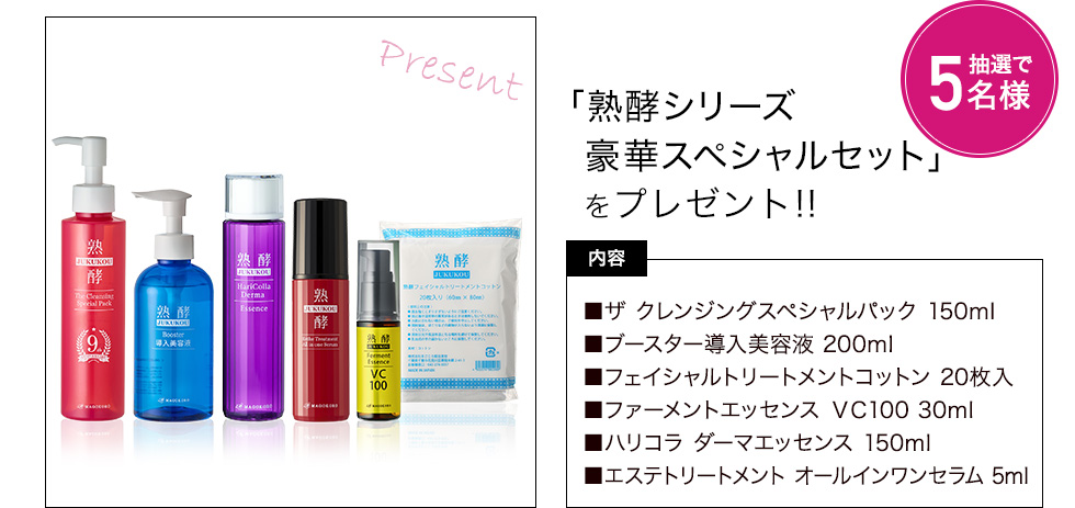 熟酵シリーズ豪華スペシャルセットを抽選で5名様にプレゼント　内容：ザ クレンジングスペシャルパック 150ml、ブースター導入美容液　200mlフェイシャルトリートメントコットン 20枚入、ファーメントエッセンス VC100 30ml、ハリコラ ダーマエッセンス 150ml、エステトリートメント オールインワンセラム 75ml