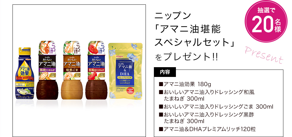 ニップン「アマニ油堪能スペシャルセット」を抽選で20名様にプレゼント 内容:アマニ油効果180g、おいしいアマニ油入りドレッシング和風たまねぎ 300ml、おいしいアマニ油入りドレッシングごま 300ml、おいしいアマニ油入りドレッシング黒酢たまねぎ 300ml、アマニ油&DHAプレミアムリッチ120粒