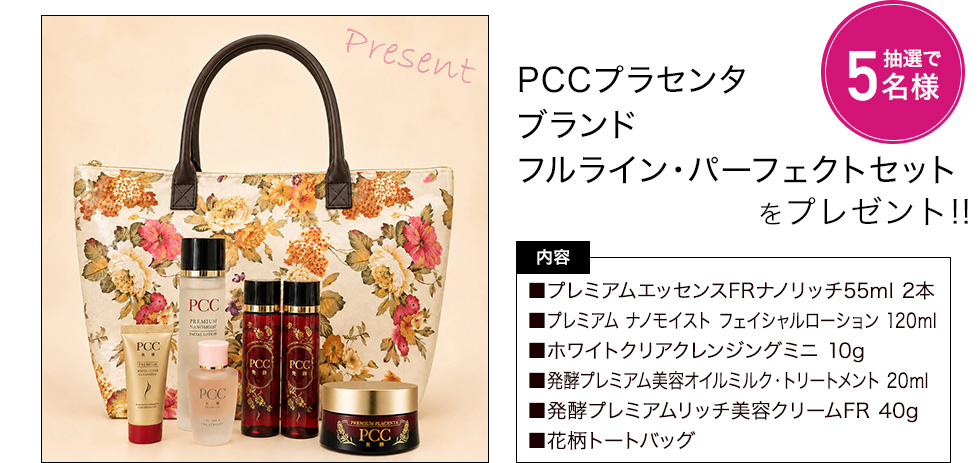 PCCプラセンタブランドフルライン・パーフェクトセットを抽選で5名様にプレゼント 内容:プレミアムエッセンスFRナノリッチ55ml 2本、プレミアム ナノモイスト フェイシャルローション 120ml、ホワイトクリアクレンジングミニ 10g、発酵プレミアム美容オイルミルク・トリートメント 20ml、発酵プレミアムリッチ美容クリームFR 40g、花柄トートバッグ