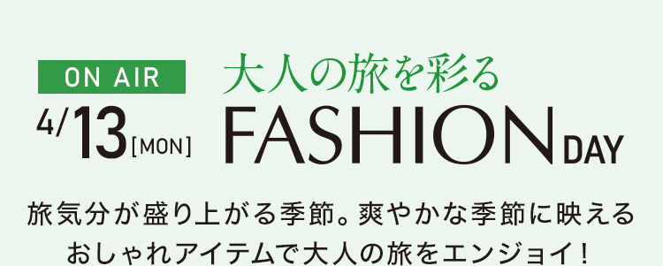 4月13日 ON AIR　大人の旅を彩る ファッションデイ　旅気分が盛り上がる季節。爽やかな季節に映えるおしゃれアイテムで大人の旅をエンジョイ！