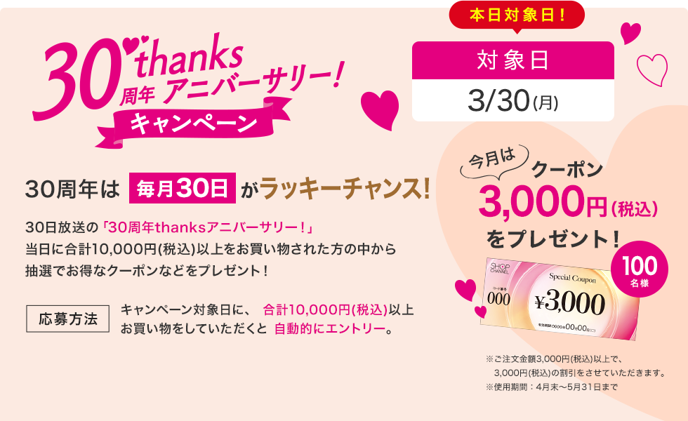 30周年は毎月30日がラッキーチャンス！30日放送の「30周年thanksアニバーサリー！」当日に10,000円（税込）以上お買い物された方の中から抽選で、お得なクーポンをプレゼント！　キャンペーン対象日に、合計:10,000円（税込）以上お買い物していただくと自動エントリー。