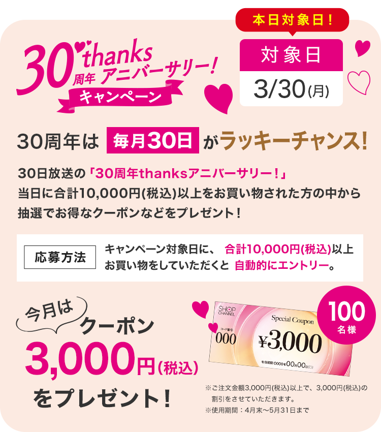 30周年は毎月30日がラッキーチャンス！30日放送の「30周年thanksアニバーサリー！」当日に10,000円（税込）以上お買い物された方の中から抽選で、お得なクーポンをプレゼント！　キャンペーン対象日に、合計:10,000円（税込）以上お買い物していただくと自動エントリー。