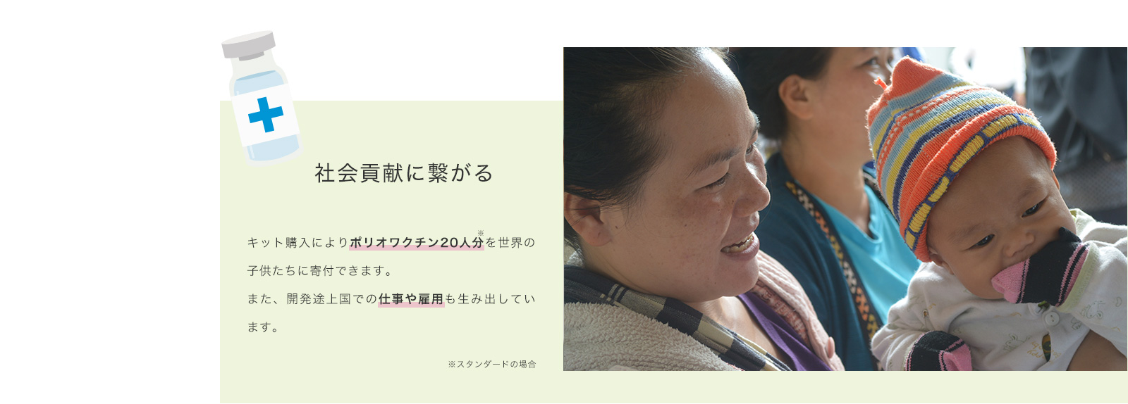 社会貢献に繋がる キット購入によりポリオワクチン20人分を世界の子供たちに寄付できます。また、開発途上国での仕事や雇用も生み出しています。