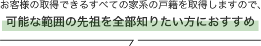 お客様の取得できるすべての家系の戸籍を取得しますので、可能な範囲の先祖を全部知りたい方におすすめ