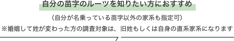 自分の苗字のルーツを知りたい方におすすめ(自分が名乗っている苗字以外の家系も指定可)※婚姻して姓が変わった方の調査対象は、旧姓もしくは自身の直系家系になります
