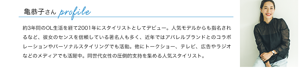 亀恭子さんプロフィール：約3年間のOL生活を経て2001年にスタイリストとしてデビュー。人気モデルからも指名されるなど、彼女のセンスを信頼している著名人も多く、近年ではアパレルブランドとのコラボレーションやパーソナルスタイリングでも活動。他にトークショー、テレビ、広告やラジオなどのメディアでも活躍中。同世代女性の圧倒的支持を集める人気スタイリスト。