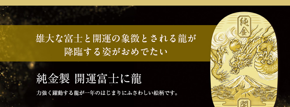 雄大な富士と開運の象徴とされる龍が降臨する姿がおめでたい　純金製 開運富士に龍：力強く躍動する龍が一年のはじまりにふさわしい絵柄です。