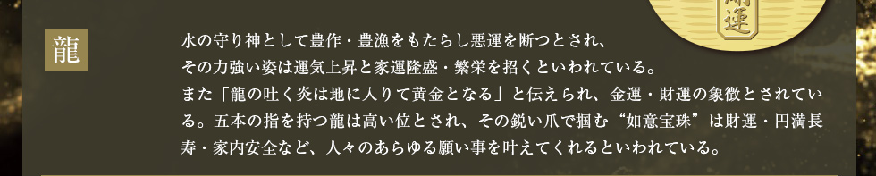 龍：水の守り神として豊作・豊漁をもたらし悪運を断つとされ、その力強い姿は運気上昇と家運隆盛・繁栄を招くといわれている。また「龍の吐く炎は地に入りて黄金となる」と伝えられ、金運・財運の象徴とされている。五本の指を持つ龍は高い位とされ、その鋭い爪で掴む“如意宝珠”は財運・円満長寿・家内安全など、人々のあらゆる願い事を叶えてくれるといわれている。