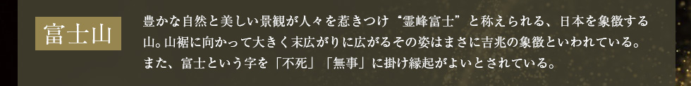 富士山：豊かな自然と美しい景観が人々を惹きつけ“霊峰富士”と称えられる、日本を象徴する山。山裾に向かって大きく末広がりに広がるその姿はまさに吉兆の象徴といわれている。また、富士という字を「不死」「無事」に掛け縁起がよいとされている。