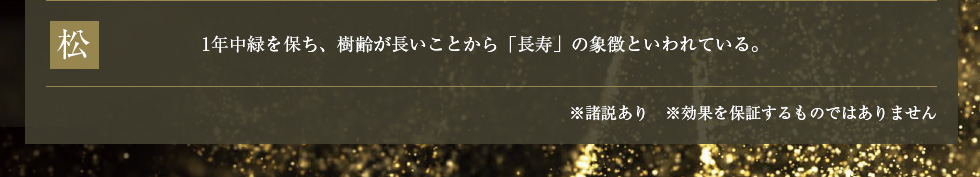 松：1年中緑を保ち、樹齢が長いことから「長寿」の象徴といわれている。　※諸説あり　※効果を保証するものではありません