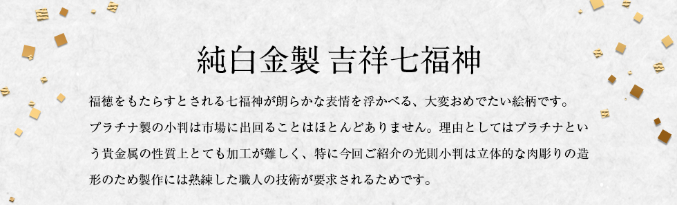 純白金製 吉祥七福神　福徳をもたらすとされる七福神が朗らかな表情を浮かべる、大変おめでたい絵柄です。プラチナ製の小判は市場に出回ることはほとんどありません。理由としてはプラチナという貴金属の性質上とても加工が難しく、特に今回ご紹介の光則小判は立体的な肉彫りの造形のため製作には熟練した職人の技術が要求されるためです。