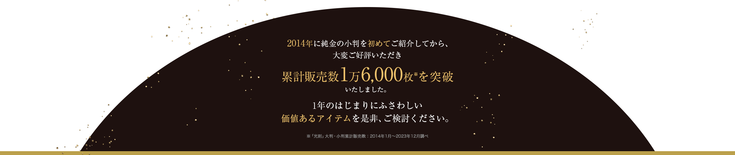 2014年に純金の小判を初めてご紹介してから、大変ご好評いただき累計販売数1万6,000枚（※「光則」大判・小判累計販売数：2014年1月～2023年12月調べ）を突破いたしました。1年のはじまりにふさわしい価値あるアイテムを是非、ご検討ください。
