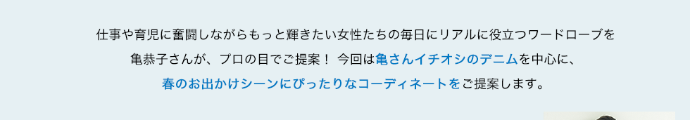 仕事や育児に奮闘しながらもっと輝きたい女性たちの毎日にリアルに役立つワードローブを亀恭子さんが、プロの目でご提案！