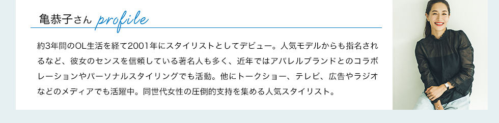 亀恭子さんプロフィール：約3年間のOL生活を経て2001年にスタイリストとしてデビュー。人気モデルからも指名されるなど、彼女のセンスを信頼している著名人も多く、近年ではアパレルブランドとのコラボレーションやパーソナルスタイリングでも活動。他にトークショー、テレビ、広告やラジオなどのメディアでも活躍中。同世代女性の圧倒的支持を集める人気スタイリスト。