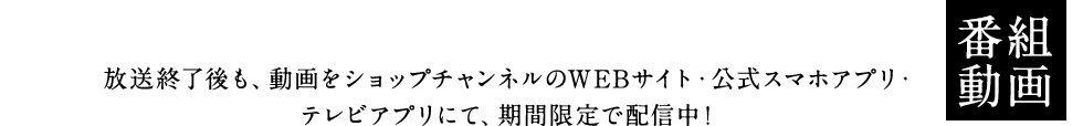 放送動画 放送終了後も、動画をショップチャンネルのWEBサイト・公式スマホアプリ・テレビアプリにて、期間限定で配信中!