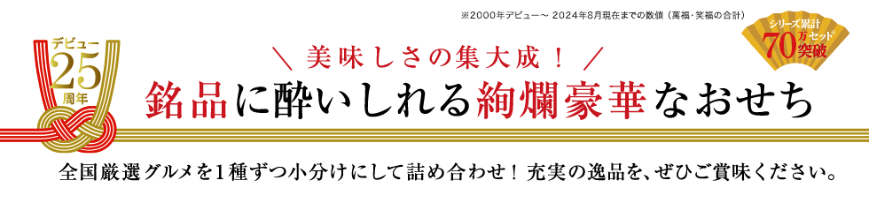 シリーズ累計70万セット突破 ※2000年デビュー～2024年8月現在までの数値（萬福・笑福の合計）　デビュー25周年 美味しさの集大成！銘品に酔いしれる絢爛豪華なおせち　全国厳選グルメを1種ずつ小分けにして彩り豊かに詰め合わせ！充実の逸品を、ぜひご賞味ください。