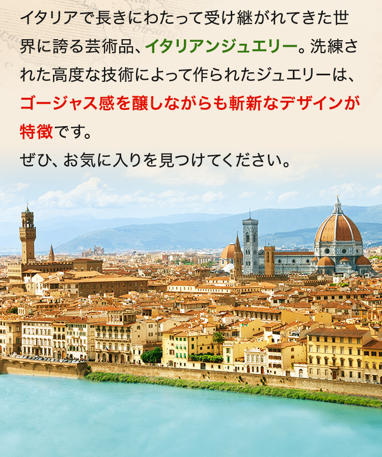 イタリアで長きにわたって受け継がれてきた世界に誇る芸術品、イタリアンジュエリー。洗練された高度な技術によって作られたジュエリーは、ゴージャス感を醸しながらも斬新なデザインが特徴です。ぜひ、お気に入りを見つけてください。