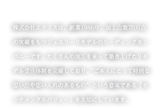 株式会社エクミスは、創業1986年、加工点数70万点の実績をもつジュエリーリモデルのリーディングカンパニーです。たくさんの加工を承って築き上げたリモデル受注体制を完備しており、“ご本人にとって特別な思い出や思い入れのあるもの”という意味である「センチメンタルバリュー」を大切にしています。