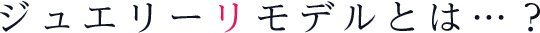ジュエリーリモデルとは…？