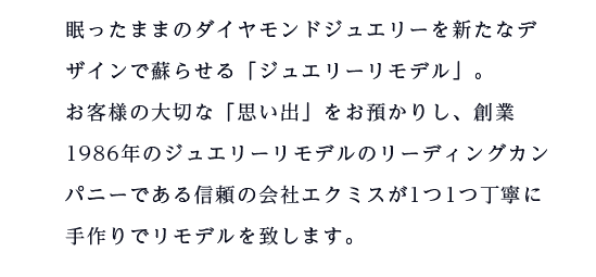 眠ったままのダイヤモンドジュエリーを新たなデザインで蘇らせる「ジュエリーリモデル」。お客様の大切な「思い出」をお預かりし、創業1986年のジュエリーリモデルのリーディングカンパニーである信頼の会社エクミスが1つ1つ丁寧に手作りでリモデルを致します。