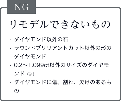 リモデルできないものは、ダイヤモンド以外の石、ラウンドブリリアントカット以外の形のダイヤモンド、0.2～1.099ct以外のサイズのダイヤモンド、ダイヤモンドに傷、割れ、欠けのあるもの