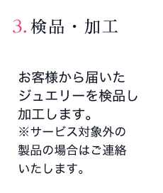 3. 検品・加工：お客様から届いたジュエリーを検品し加工します。※サービス対象外の製品の場合はご連絡いたします。