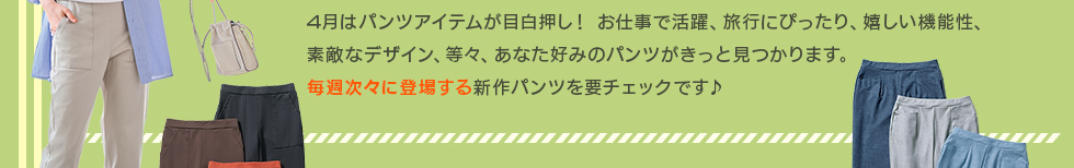 4月はパンツアイテムが目白押し！お仕事で活躍、旅行にぴったり、嬉しい機能性、素敵なデザイン、等々、あなた好みのパンツがきっと見つかります。毎週次々に登場する新作パンツを要チェックです♪