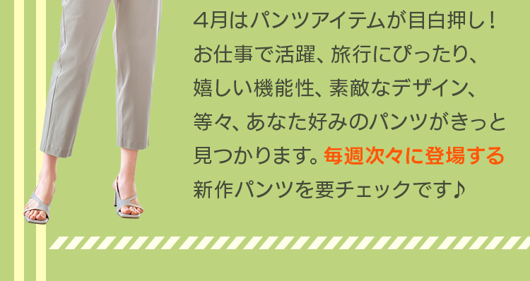 4月はパンツアイテムが目白押し！お仕事で活躍、旅行にぴったり、嬉しい機能性、素敵なデザイン、等々、あなた好みのパンツがきっと見つかります。毎週次々に登場する新作パンツを要チェックです♪