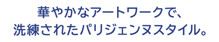 華やかなアートワークで、洗練されたパリジェンヌスタイル。