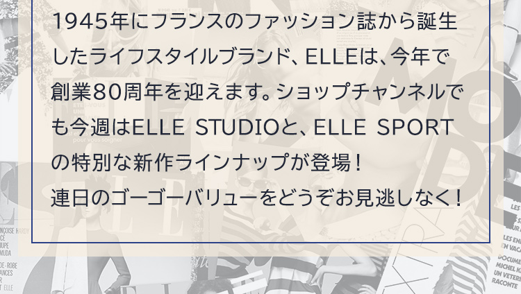 1945年にフランスのファッション誌から誕生したライフスタイルブランド、ELLEは、今年で創業80周年を迎えます。ショップチャンネルでも今週はELLE STUDIOと、ELLE SPORTの特別な新作ラインナップが登場！連日のゴーゴーバリューをどうぞお見逃しなく！